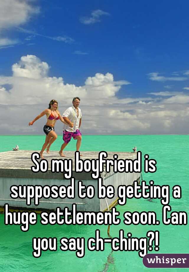 So my boyfriend is supposed to be getting a huge settlement soon. Can you say ch-ching?!