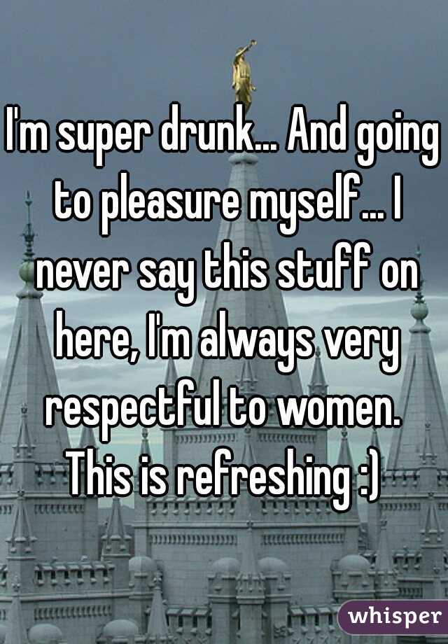 I'm super drunk... And going to pleasure myself... I never say this stuff on here, I'm always very respectful to women.  This is refreshing :) 