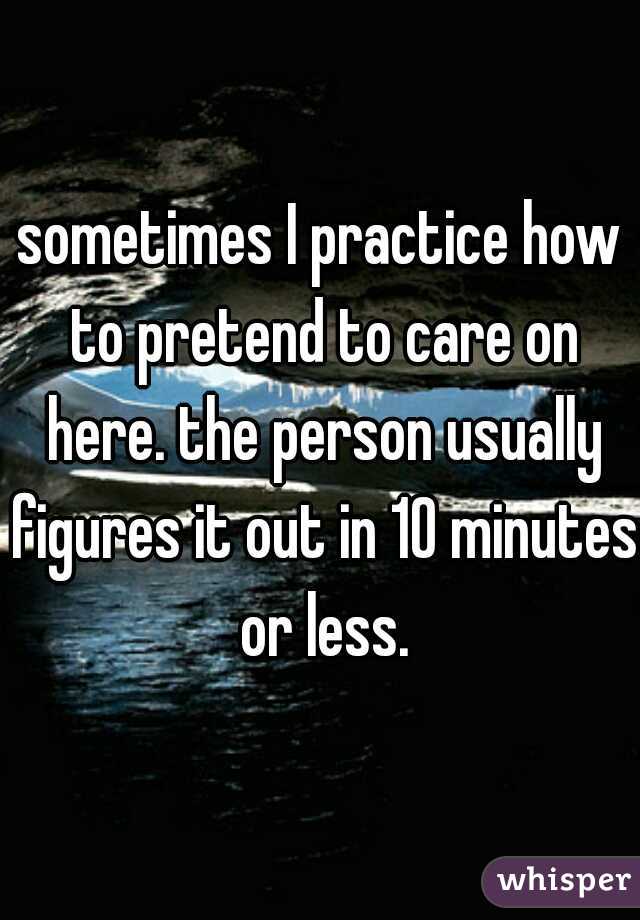 sometimes I practice how to pretend to care on here. the person usually figures it out in 10 minutes or less.