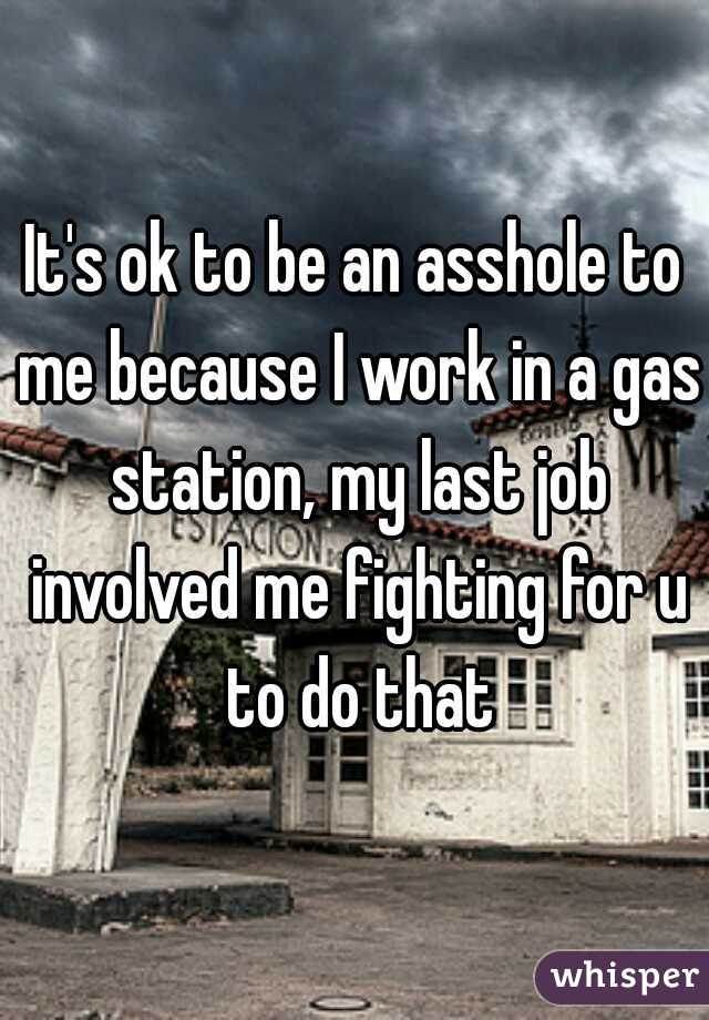 It's ok to be an asshole to me because I work in a gas station, my last job involved me fighting for u to do that