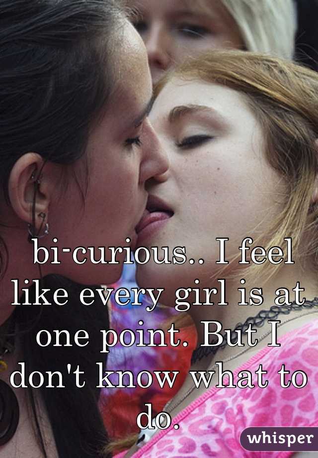  bi-curious.. I feel like every girl is at one point. But I don't know what to do.