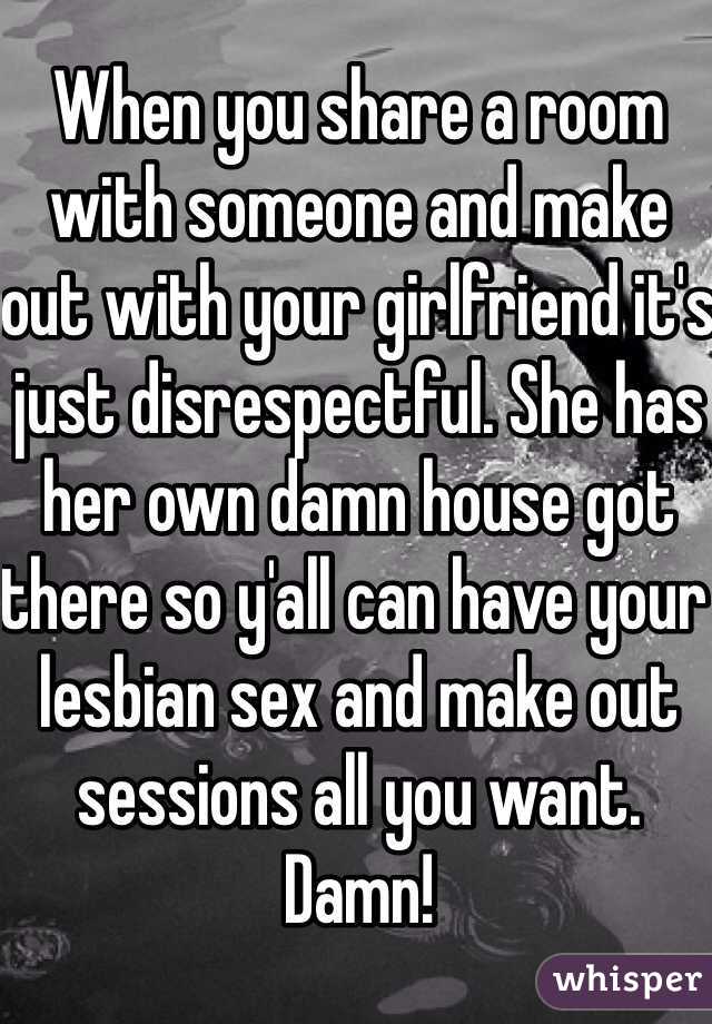 When you share a room with someone and make out with your girlfriend it's just disrespectful. She has her own damn house got there so y'all can have your lesbian sex and make out sessions all you want. Damn! 