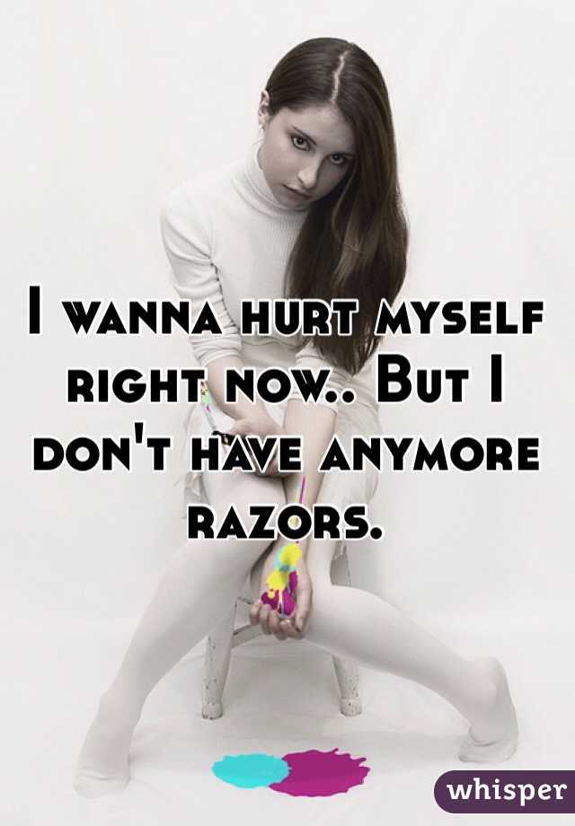 I wanna hurt myself right now.. But I don't have anymore razors. 