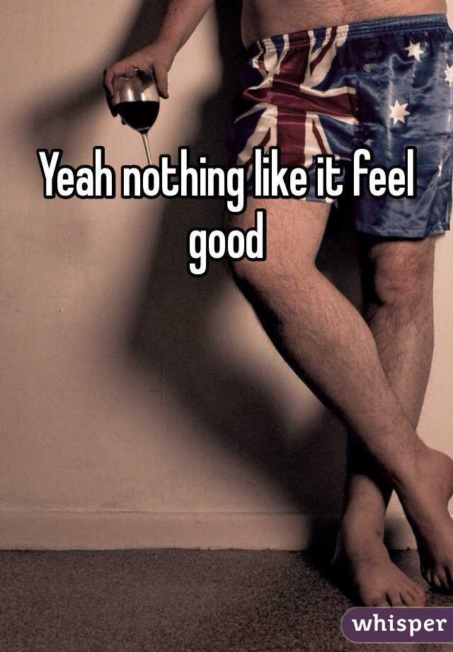 Yeah nothing like it feel good 