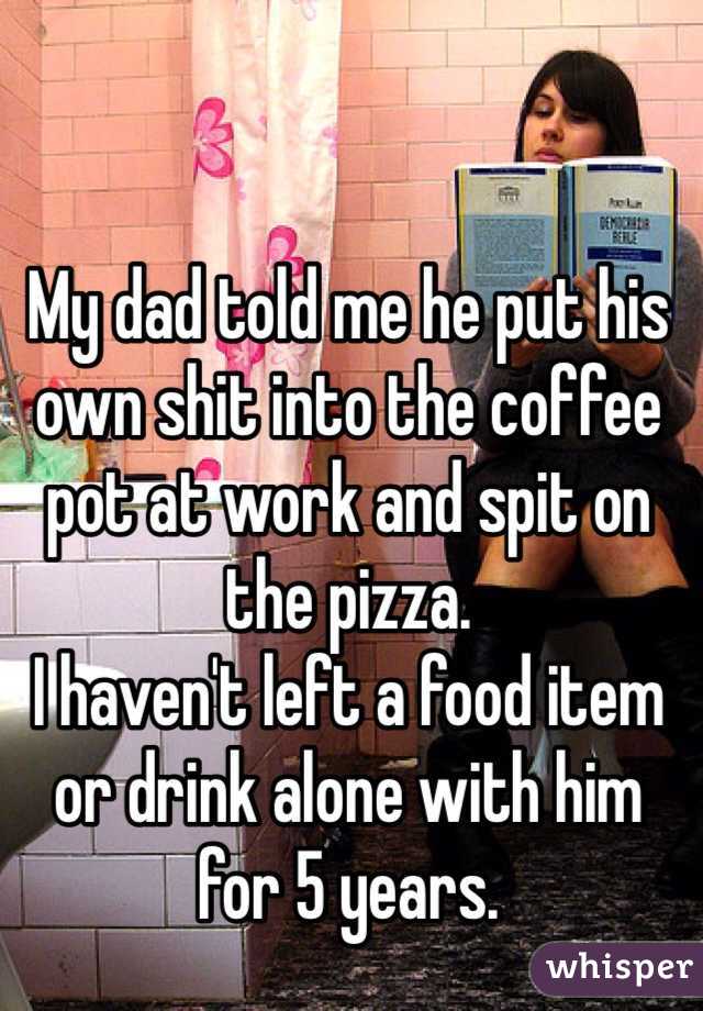 My dad told me he put his own shit into the coffee pot at work and spit on the pizza. 
I haven't left a food item or drink alone with him for 5 years. 