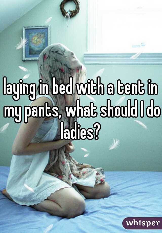 laying in bed with a tent in my pants, what should I do ladies? 