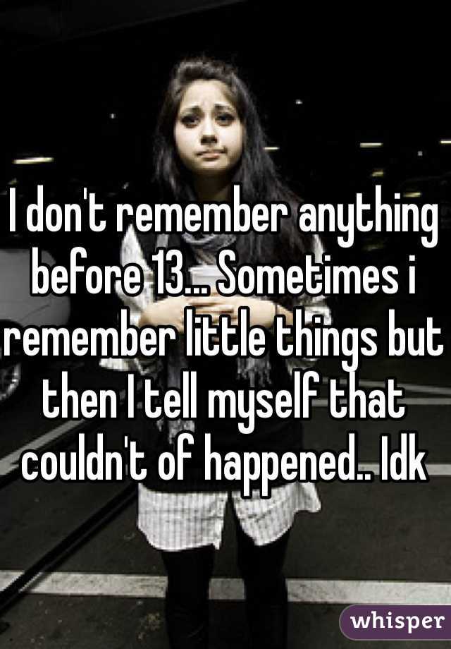 I don't remember anything before 13... Sometimes i remember little things but then I tell myself that couldn't of happened.. Idk 