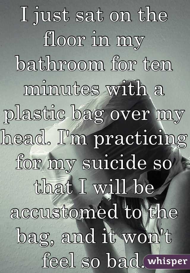 I just sat on the floor in my bathroom for ten minutes with a plastic bag over my head. I'm practicing for my suicide so that I will be accustomed to the bag, and it won't feel so bad.