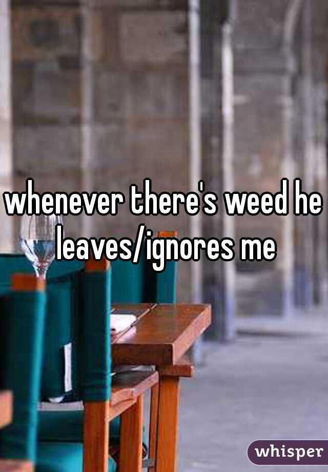 whenever there's weed he leaves/ignores me
