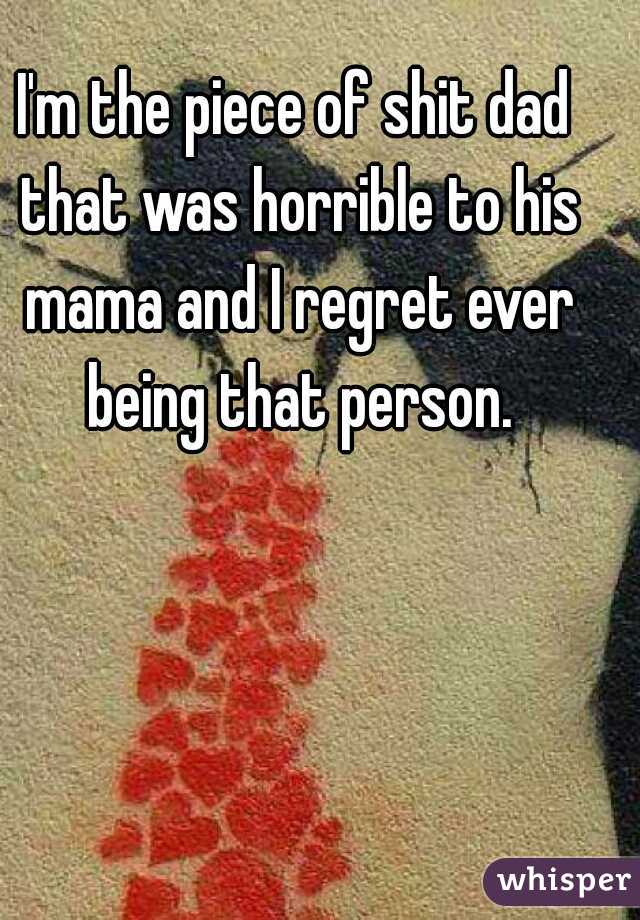 I'm the piece of shit dad that was horrible to his mama and I regret ever being that person.