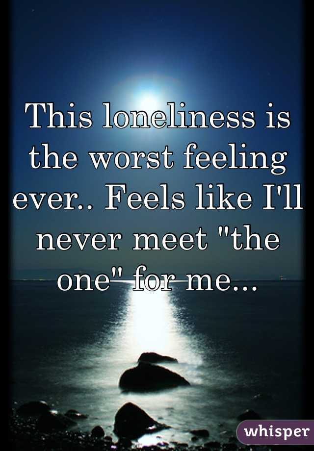 This loneliness is the worst feeling ever.. Feels like I'll never meet "the one" for me...   
