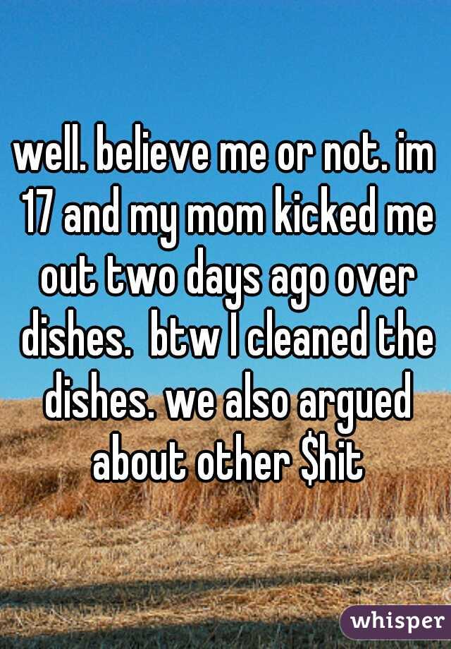 well. believe me or not. im 17 and my mom kicked me out two days ago over dishes.  btw I cleaned the dishes. we also argued about other $hit