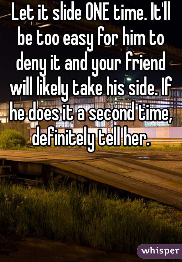 Let it slide ONE time. It'll be too easy for him to deny it and your friend will likely take his side. If he does it a second time, definitely tell her.