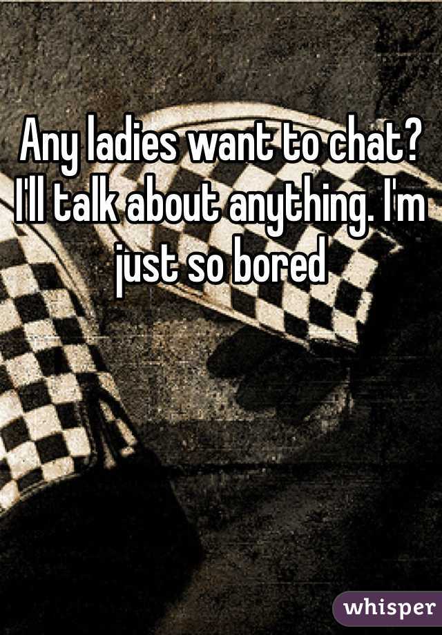 Any ladies want to chat? I'll talk about anything. I'm just so bored
