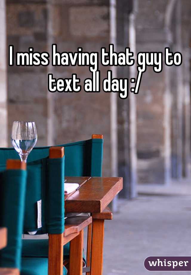 I miss having that guy to text all day :/ 