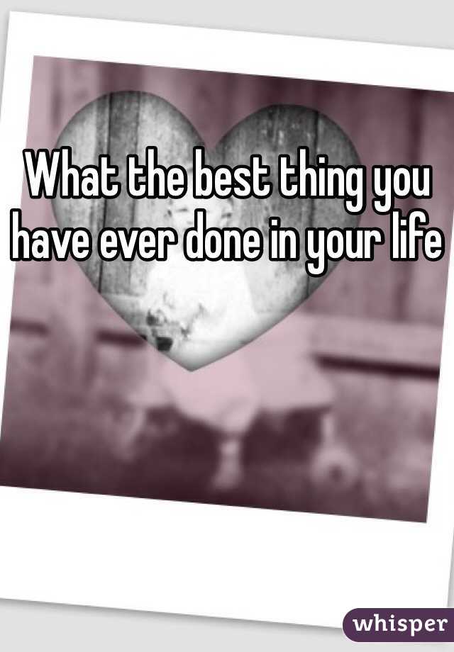 What the best thing you have ever done in your life 