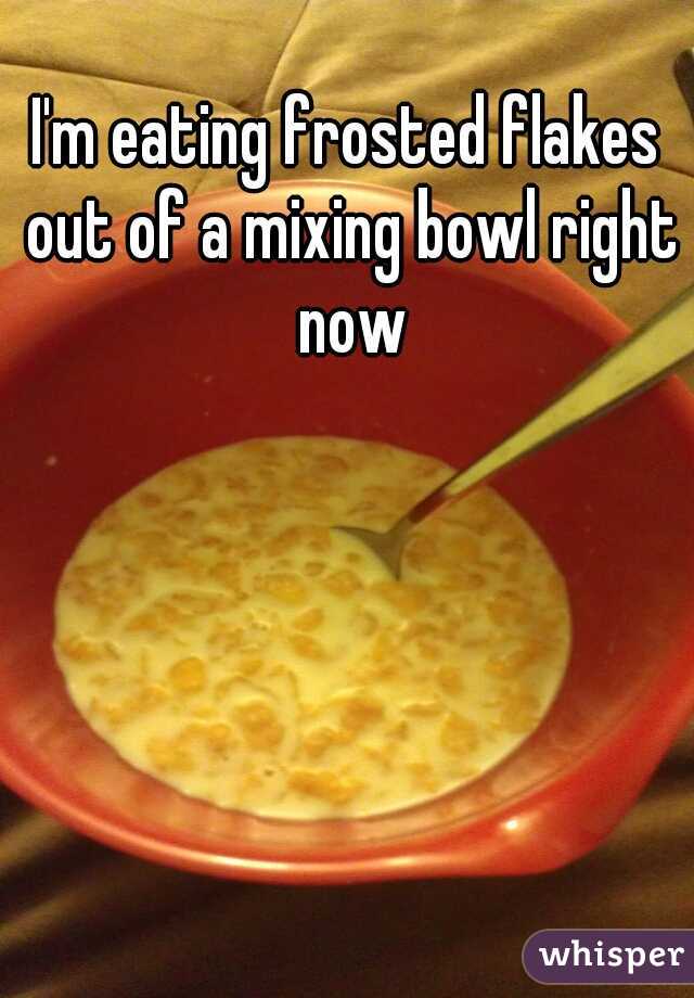 I'm eating frosted flakes out of a mixing bowl right now