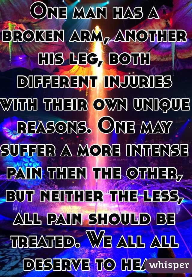 One man has a broken arm, another his leg, both different injuries with their own unique reasons. One may suffer a more intense pain then the other, but neither the less, all pain should be treated. We all all deserve to heal.