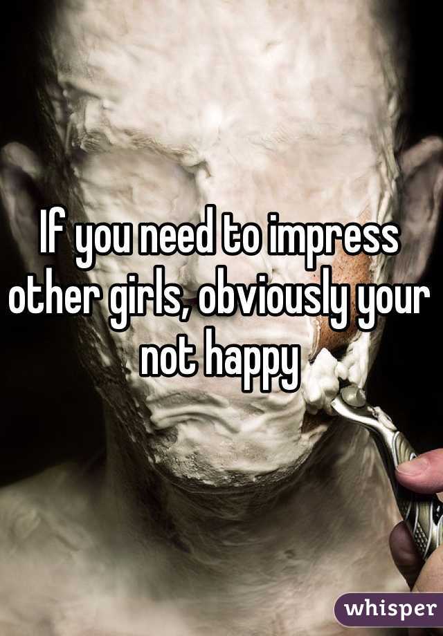 If you need to impress other girls, obviously your not happy