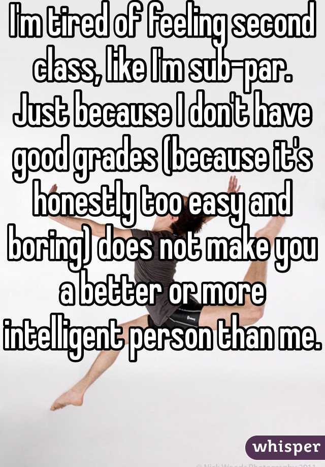 I'm tired of feeling second class, like I'm sub-par.  Just because I don't have good grades (because it's honestly too easy and boring) does not make you a better or more intelligent person than me.