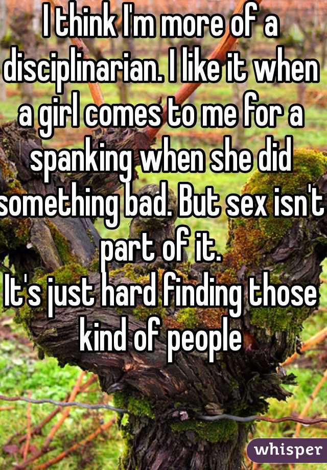 I think I'm more of a disciplinarian. I like it when a girl comes to me for a spanking when she did something bad. But sex isn't part of it.
It's just hard finding those kind of people