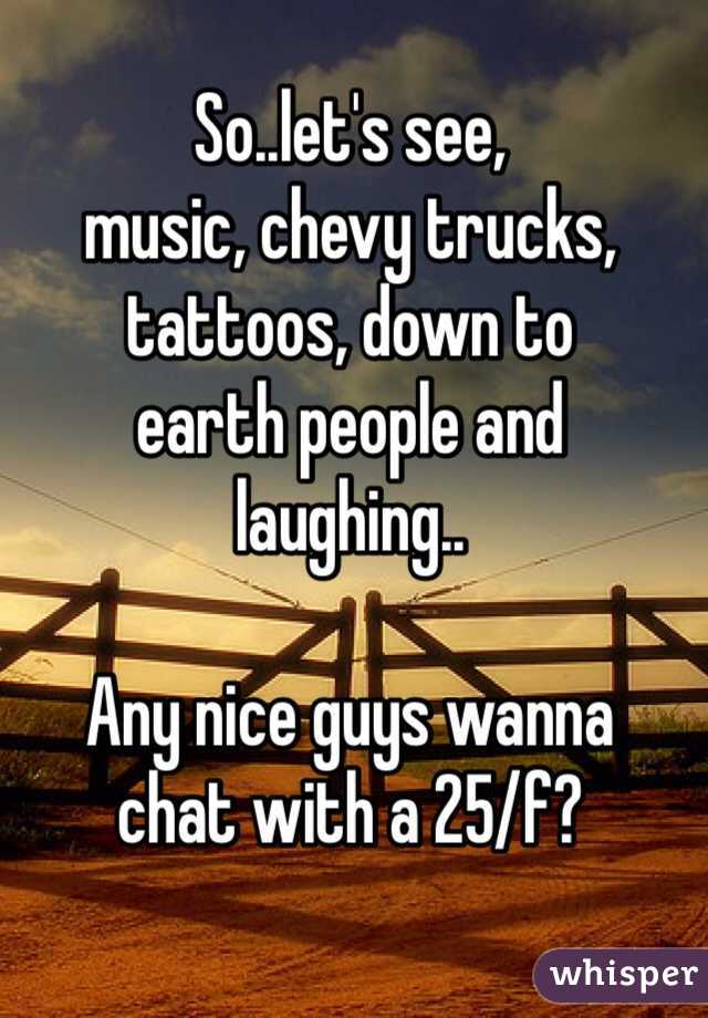 So..let's see,
music, chevy trucks,
tattoos, down to
earth people and
laughing..

Any nice guys wanna
chat with a 25/f?