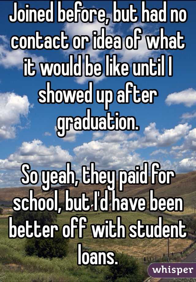 Joined before, but had no contact or idea of what it would be like until I showed up after graduation.

So yeah, they paid for school, but I'd have been better off with student loans.  