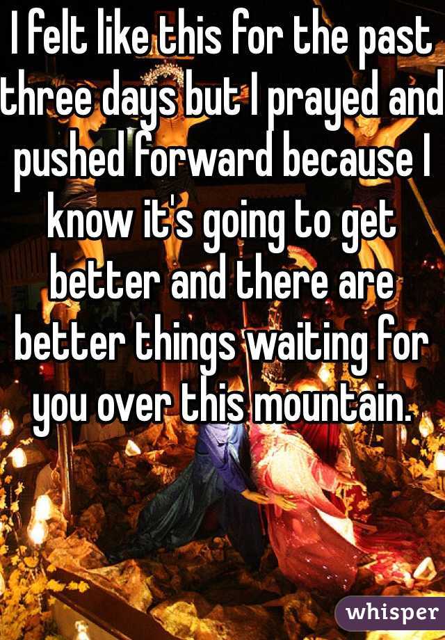 I felt like this for the past three days but I prayed and pushed forward because I know it's going to get better and there are better things waiting for you over this mountain.