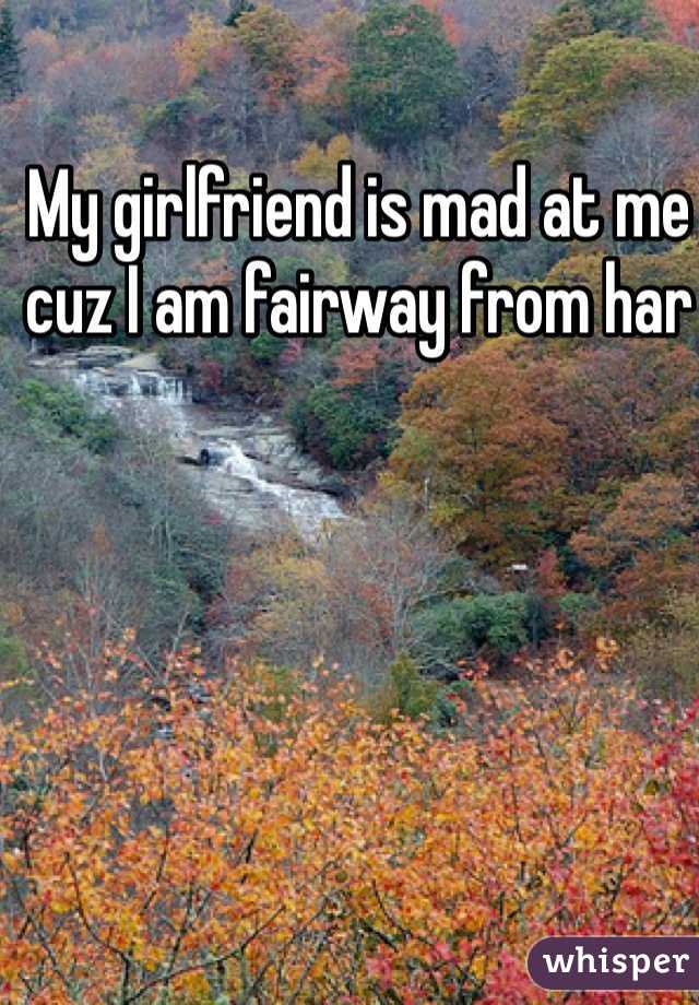 My girlfriend is mad at me cuz I am fairway from har  