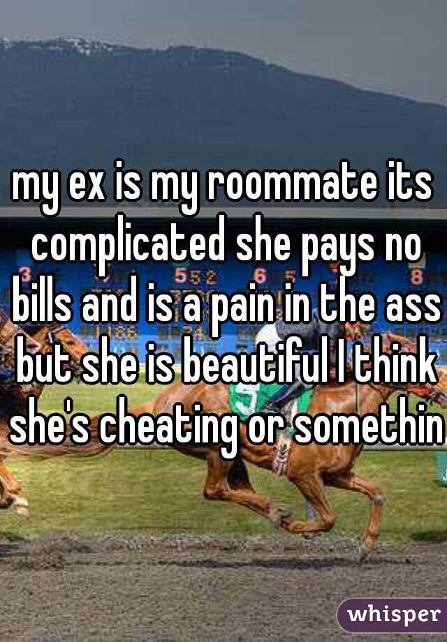 my ex is my roommate its complicated she pays no bills and is a pain in the ass but she is beautiful I think she's cheating or something