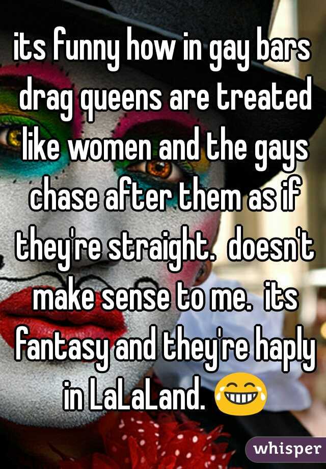 its funny how in gay bars drag queens are treated like women and the gays chase after them as if they're straight.  doesn't make sense to me.  its fantasy and they're haply in LaLaLand. 😂.
