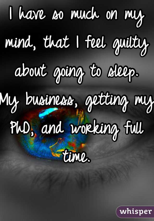 I have so much on my mind, that I feel guilty about going to sleep. 
My business, getting my PhD, and working full time. 