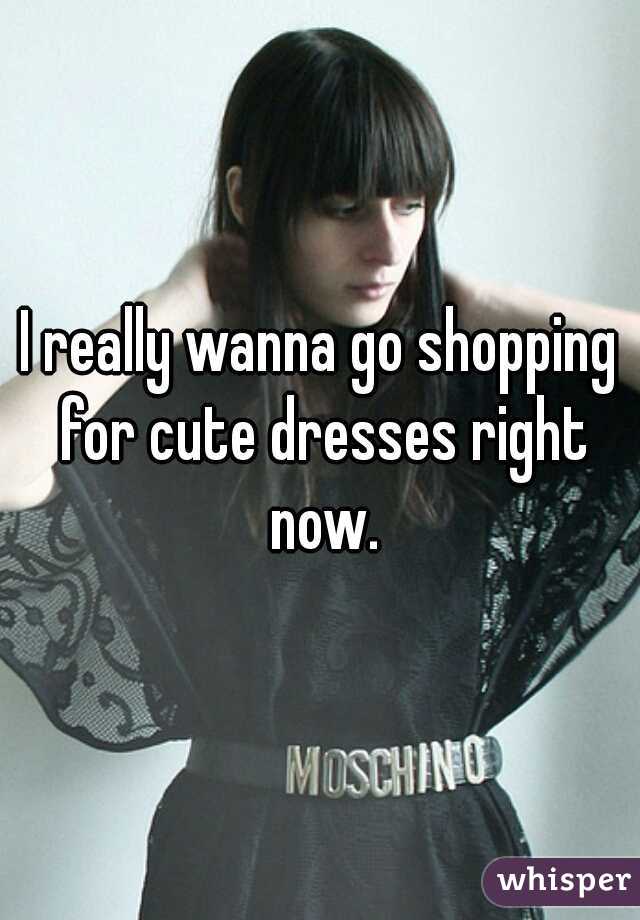 I really wanna go shopping for cute dresses right now.