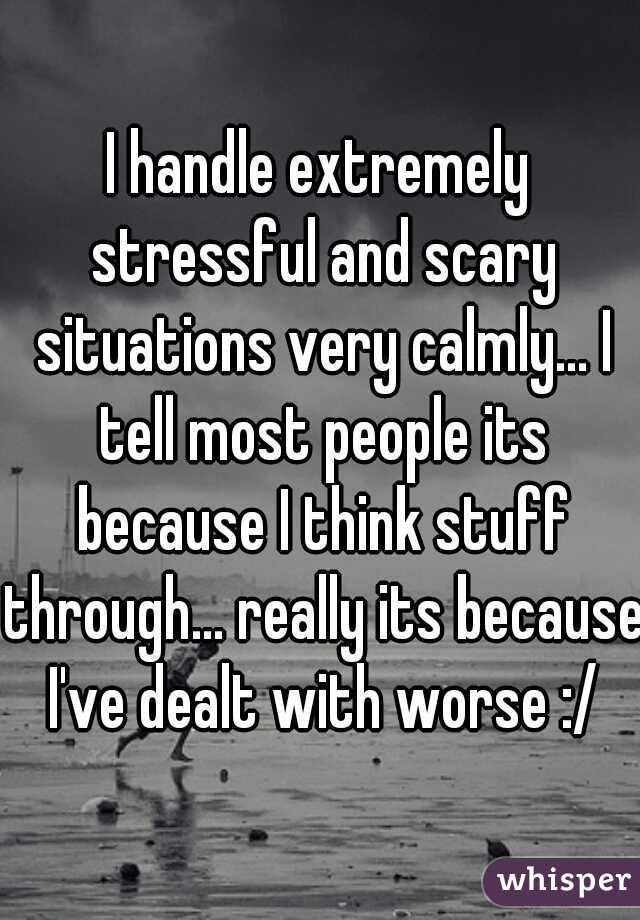 I handle extremely stressful and scary situations very calmly... I tell most people its because I think stuff through... really its because I've dealt with worse :/