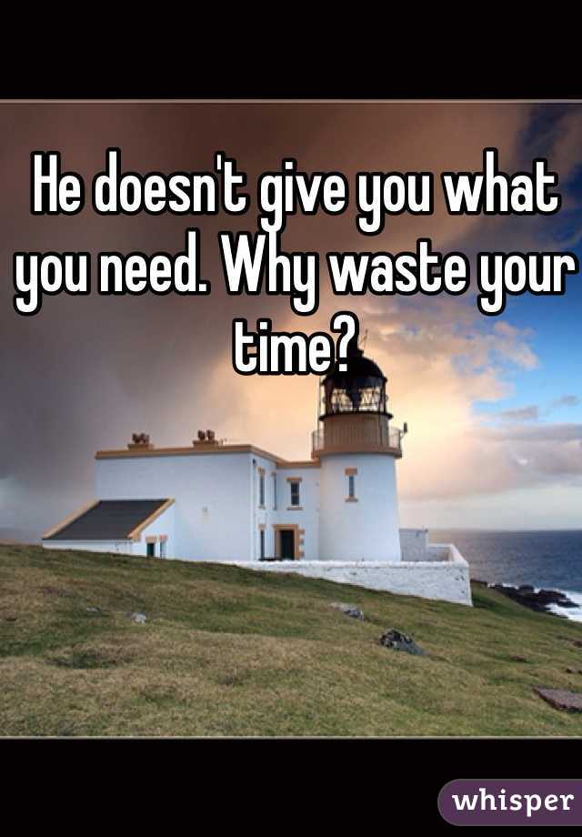 He doesn't give you what you need. Why waste your time?