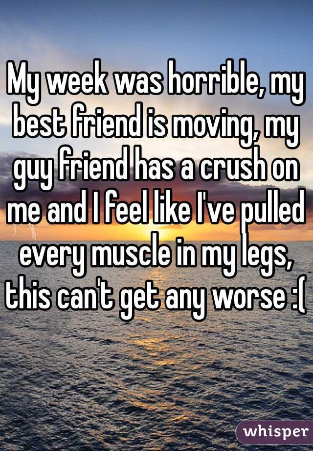 My week was horrible, my best friend is moving, my guy friend has a crush on me and I feel like I've pulled every muscle in my legs, this can't get any worse :(