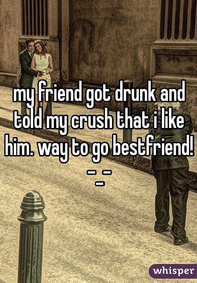 my friend got drunk and told my crush that i like him. way to go bestfriend! -_-