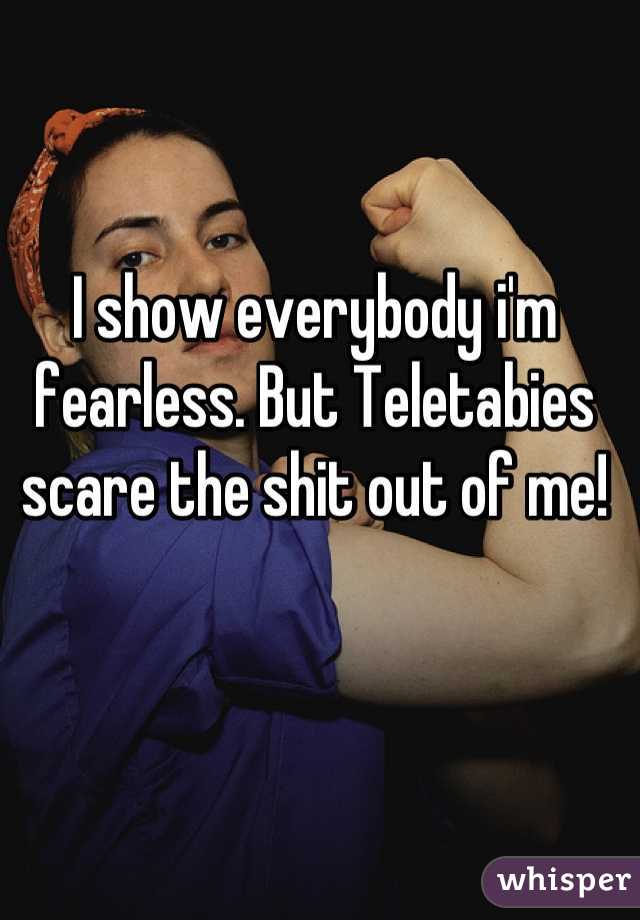 I show everybody i'm fearless. But Teletabies scare the shit out of me!