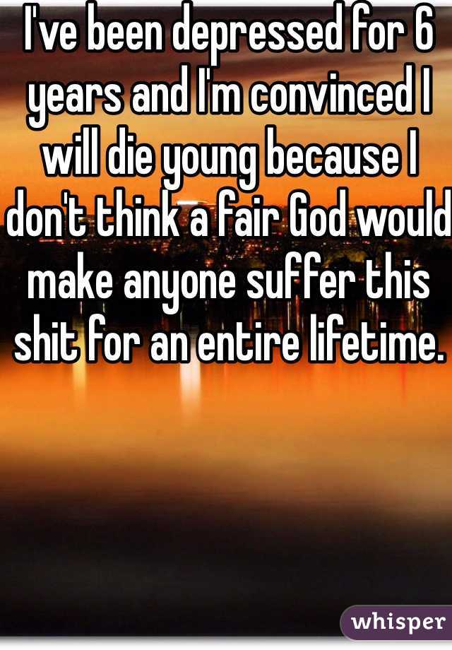 I've been depressed for 6 years and I'm convinced I will die young because I don't think a fair God would make anyone suffer this shit for an entire lifetime.