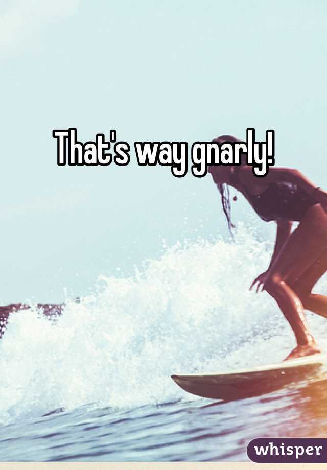 That's way gnarly!