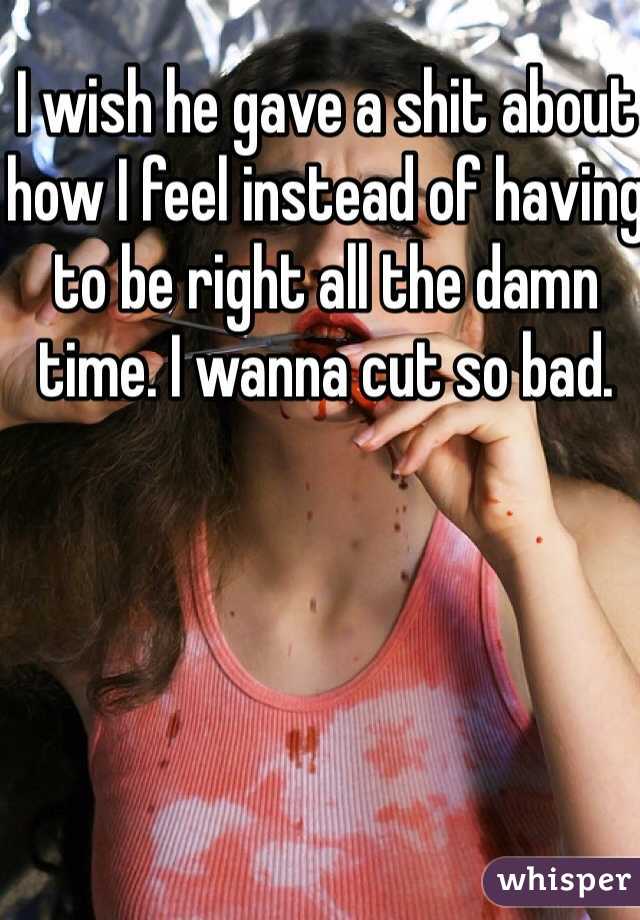 I wish he gave a shit about how I feel instead of having to be right all the damn time. I wanna cut so bad. 