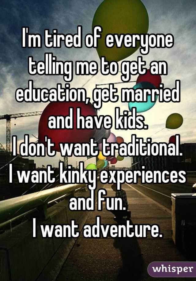 I'm tired of everyone telling me to get an education, get married and have kids.
I don't want traditional.
I want kinky experiences and fun.
I want adventure.