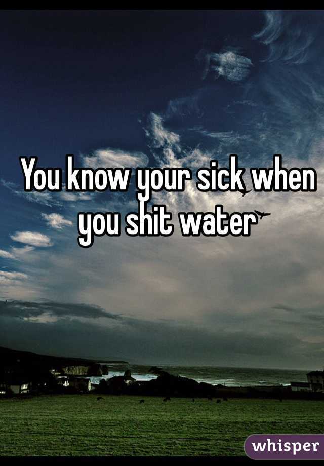 You know your sick when you shit water