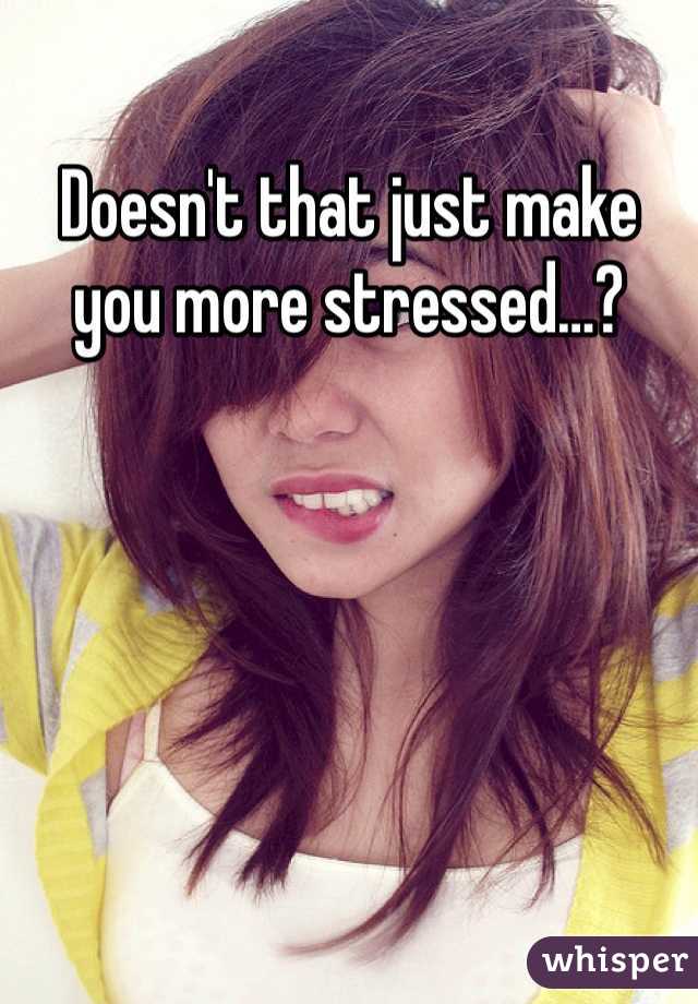 Doesn't that just make you more stressed…?
