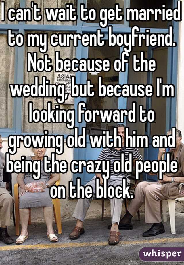 I can't wait to get married to my current boyfriend. Not because of the wedding, but because I'm looking forward to growing old with him and being the crazy old people on the block.
