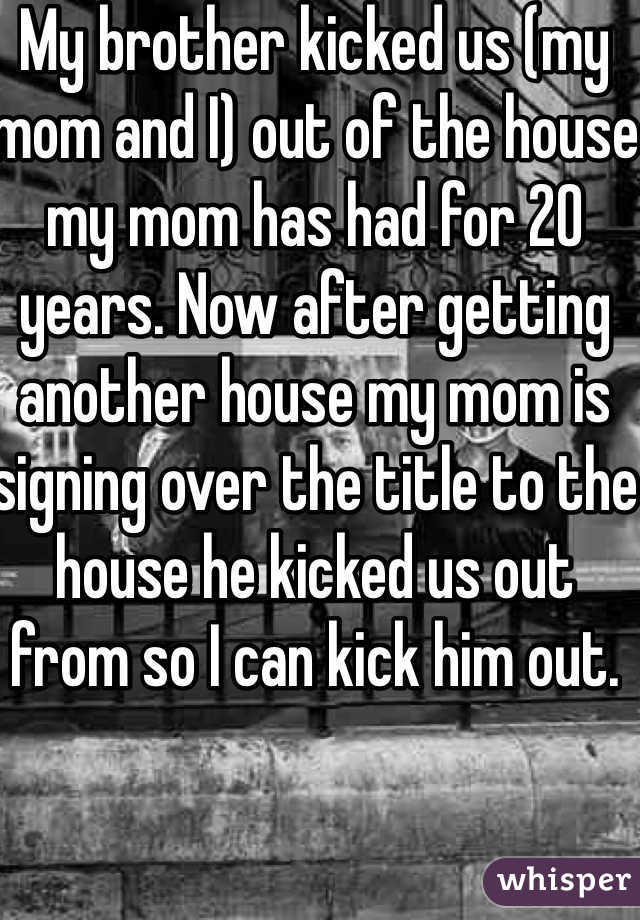 My brother kicked us (my mom and I) out of the house my mom has had for 20 years. Now after getting another house my mom is signing over the title to the house he kicked us out from so I can kick him out. 