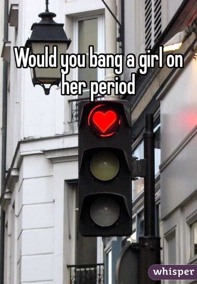 Would you bang a girl on her period 
