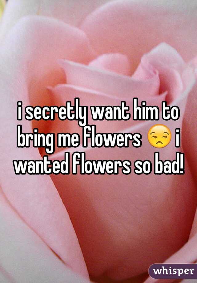 i secretly want him to bring me flowers 😒 i wanted flowers so bad!