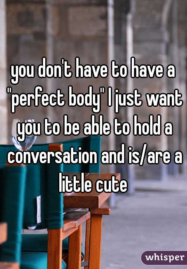 you don't have to have a "perfect body" I just want you to be able to hold a conversation and is/are a little cute 