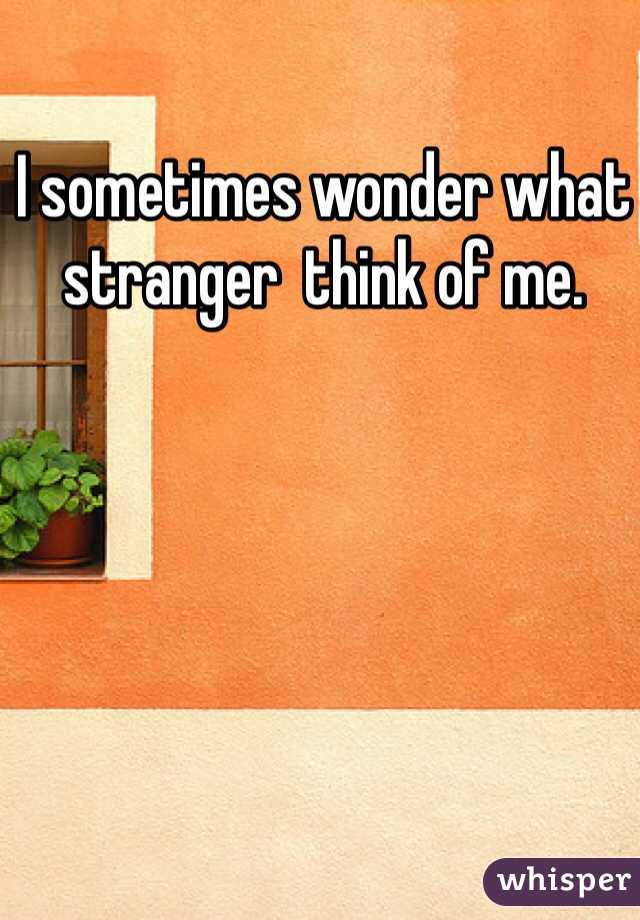 I sometimes wonder what stranger  think of me.